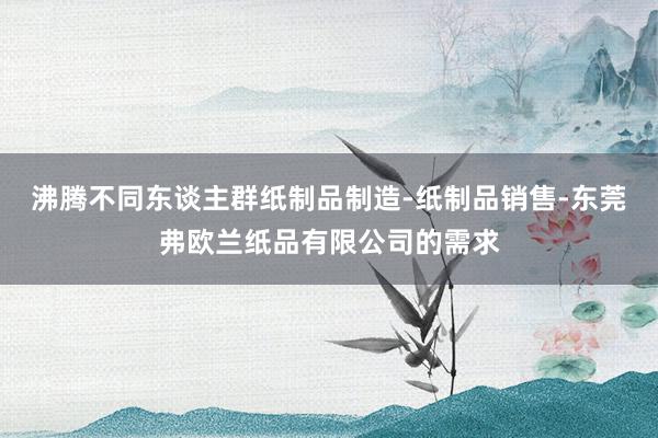 沸腾不同东谈主群纸制品制造-纸制品销售-东莞弗欧兰纸品有限公司的需求