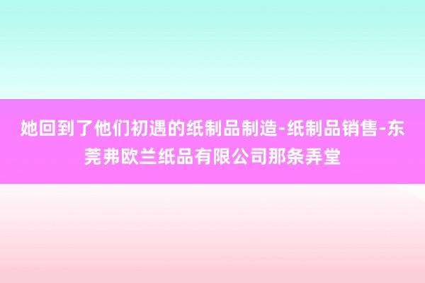 她回到了他们初遇的纸制品制造-纸制品销售-东莞弗欧兰纸品有限公司那条弄堂